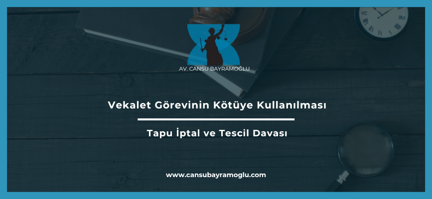 Vekalet Görevinin Kötüye Kullanılması Nedeniyle Tapu İptal ve Tescil Davası